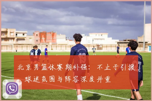 北京男篮休赛期补强：不止于引援，球迷氛围与阵容深度并重