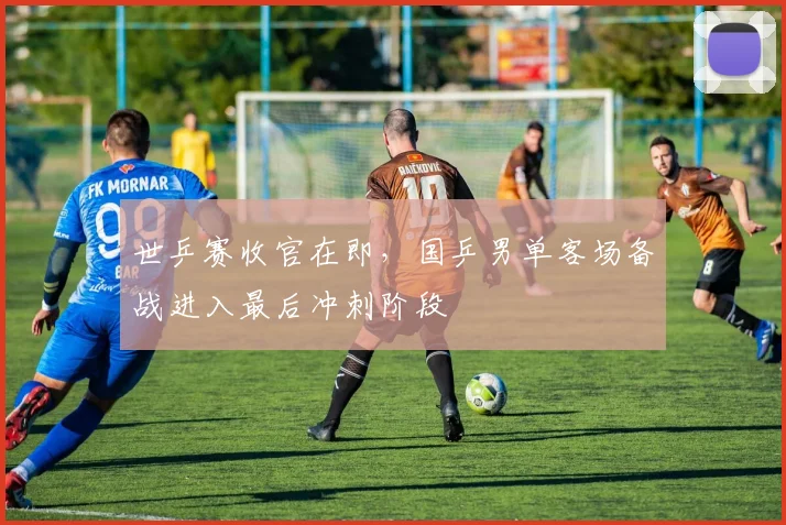 世乒赛收官在即，国乒男单客场备战进入最后冲刺阶段
