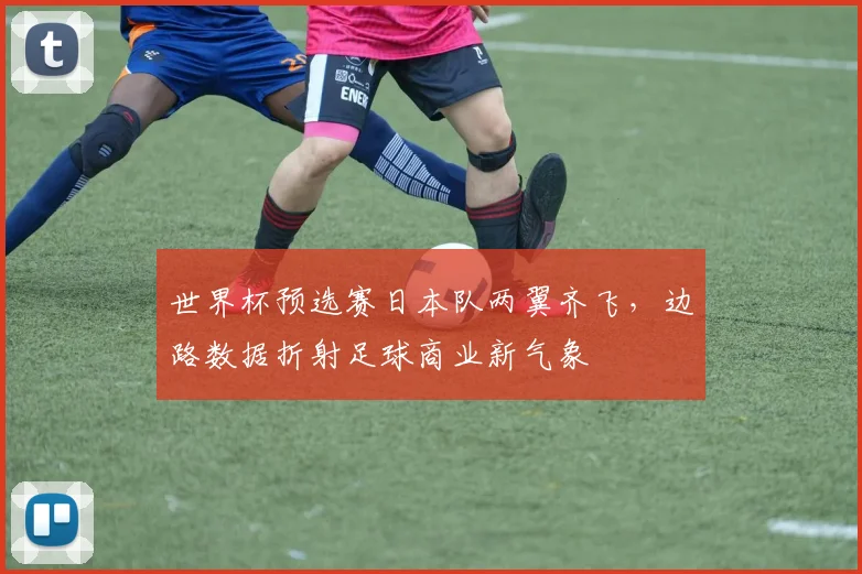 世界杯预选赛日本队两翼齐飞，边路数据折射足球商业新气象