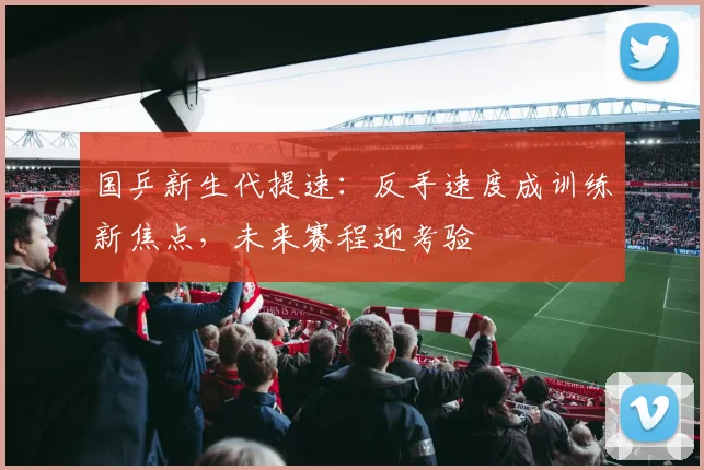 国乒新生代提速：反手速度成训练新焦点，未来赛程迎考验