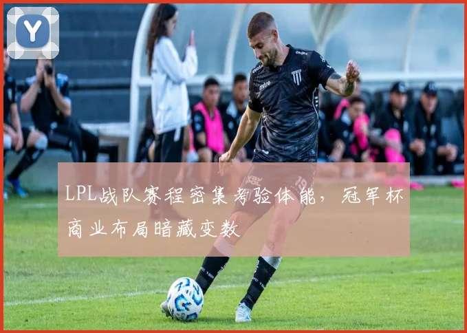 LPL战队赛程密集考验体能，冠军杯商业布局暗藏变数