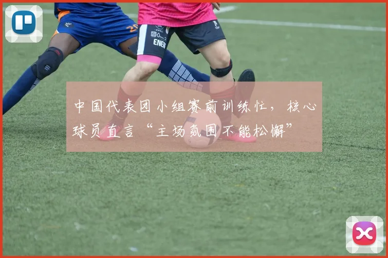中国代表团小组赛前训练忙，核心球员直言“主场氛围不能松懈”