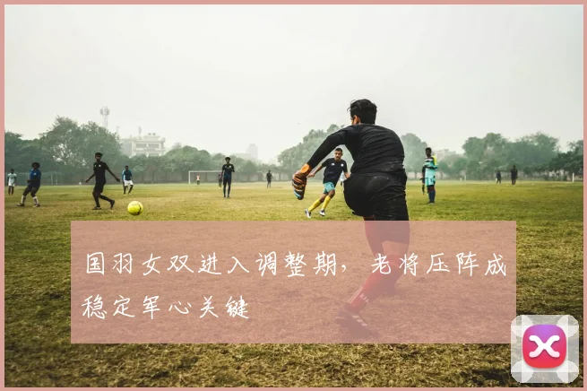 国羽女双进入调整期，老将压阵成稳定军心关键