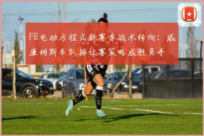 FE电动方程式新赛季战术转向：威廉姆斯车队排位赛策略成胜负手