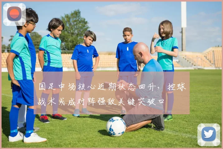 国足中场核心近期状态回升，控球战术或成对阵强敌关键突破口