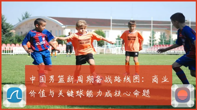 中国男篮新周期备战路线图：商业价值与关键球能力成核心命题